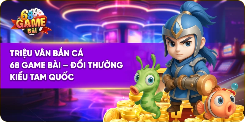 Triệu Vân Bắn Cá 68 Game Bài – Đổi Thưởng Kiểu Tam Quốc